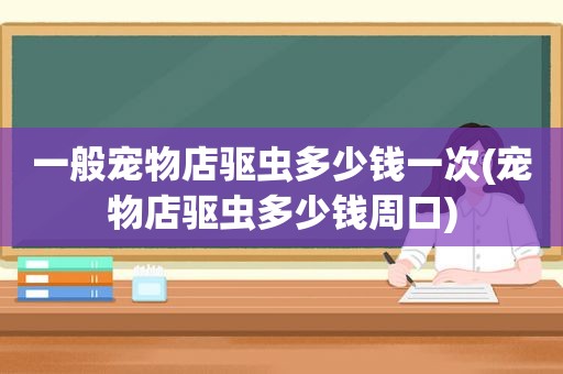 一般宠物店驱虫多少钱一次(宠物店驱虫多少钱周口)