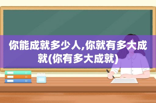 你能成就多少人,你就有多大成就(你有多大成就)