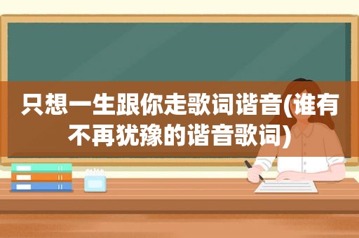 只想一生跟你走歌词谐音(谁有不再犹豫的谐音歌词)