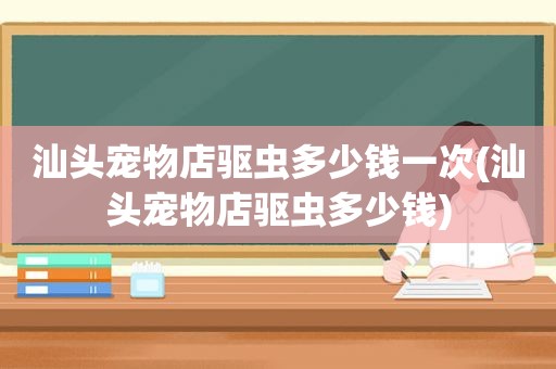 汕头宠物店驱虫多少钱一次(汕头宠物店驱虫多少钱)