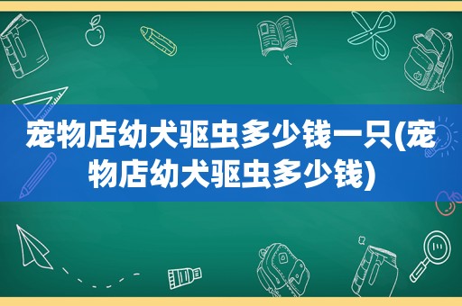 宠物店幼犬驱虫多少钱一只(宠物店幼犬驱虫多少钱)