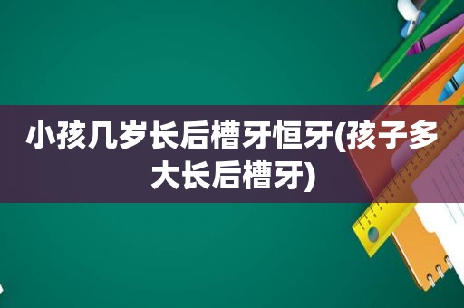 小孩几岁长后槽牙恒牙(孩子多大长后槽牙)