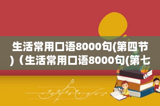 生活常用口语8000句(第四节)（生活常用口语8000句(第七节)）