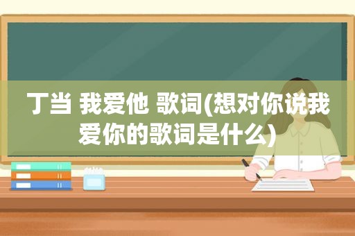 丁当 我爱他 歌词(想对你说我爱你的歌词是什么)