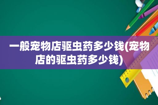 一般宠物店驱虫药多少钱(宠物店的驱虫药多少钱)