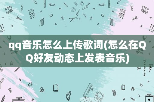 qq音乐怎么上传歌词(怎么在QQ好友动态上发表音乐)