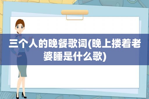 三个人的晚餐歌词(晚上搂着老婆睡是什么歌)