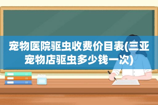 宠物医院驱虫收费价目表(三亚宠物店驱虫多少钱一次)