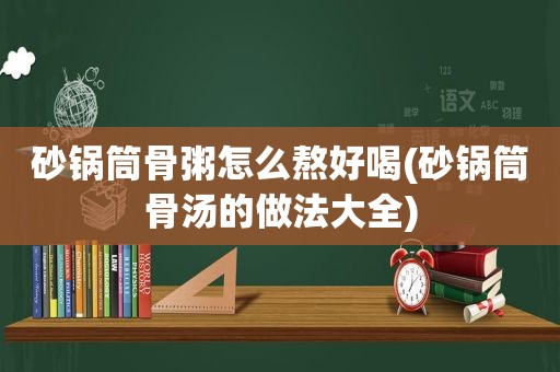 砂锅筒骨粥怎么熬好喝(砂锅筒骨汤的做法大全)