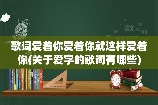 歌词爱着你爱着你就这样爱着你(关于爱字的歌词有哪些)