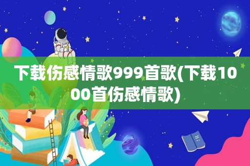 下载伤感情歌999首歌(下载1000首伤感情歌)