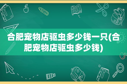 合肥宠物店驱虫多少钱一只(合肥宠物店驱虫多少钱)