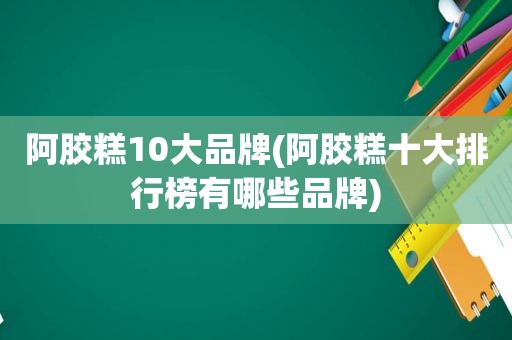 阿胶糕10大品牌(阿胶糕十大排行榜有哪些品牌)