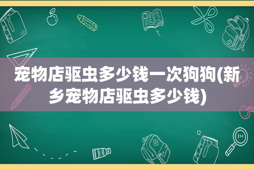 宠物店驱虫多少钱一次狗狗(新乡宠物店驱虫多少钱)