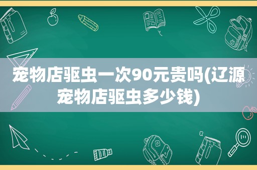 宠物店驱虫一次90元贵吗(辽源宠物店驱虫多少钱)