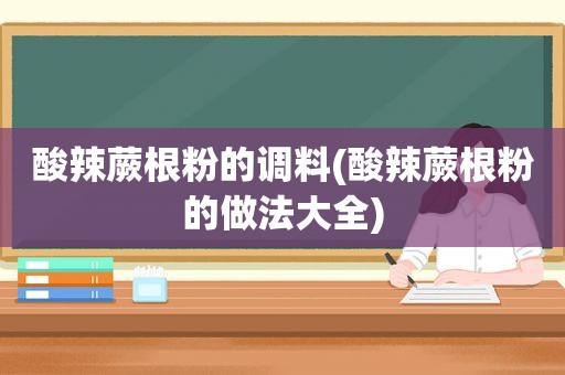 酸辣蕨根粉的调料(酸辣蕨根粉的做法大全)