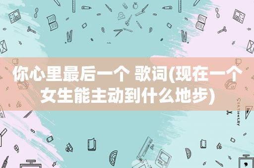 你心里最后一个 歌词(现在一个女生能主动到什么地步)