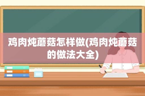 鸡肉炖蘑菇怎样做(鸡肉炖蘑菇的做法大全)