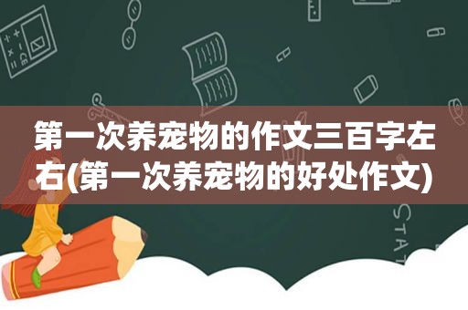 第一次养宠物的作文三百字左右(第一次养宠物的好处作文)