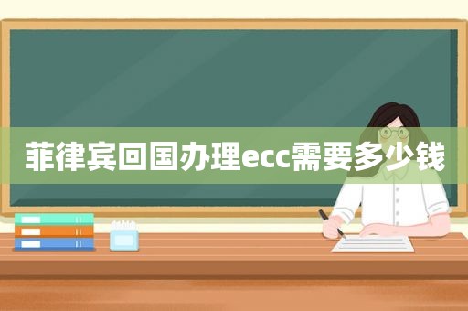 菲律宾回国办理ecc需要多少钱