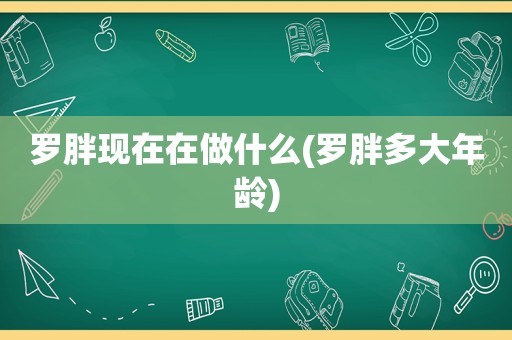 罗胖现在在做什么(罗胖多大年龄)