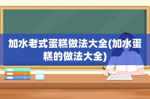 加水老式蛋糕做法大全(加水蛋糕的做法大全)