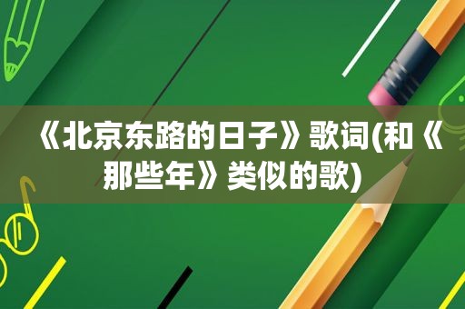 《北京东路的日子》歌词(和《那些年》类似的歌)