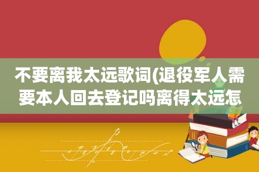 不要离我太远歌词(退役军人需要本人回去登记吗离得太远怎么办理呢)