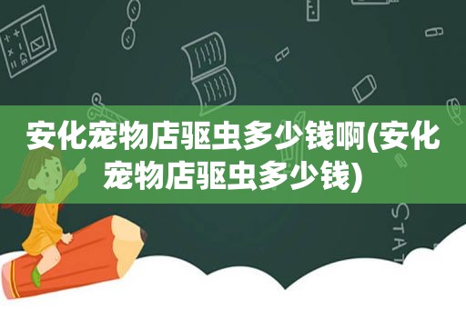 安化宠物店驱虫多少钱啊(安化宠物店驱虫多少钱)