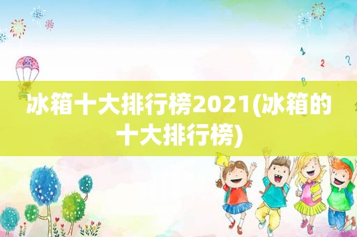 冰箱十大排行榜2021(冰箱的十大排行榜)