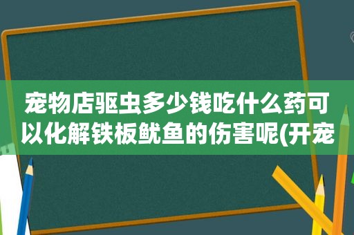 宠物店驱虫多少钱吃什么药可以化解铁板鱿鱼的伤害呢(开宠物店驱虫多少钱)