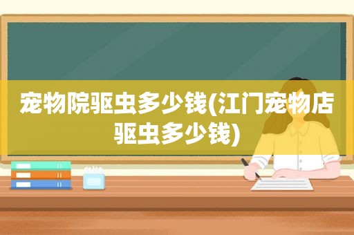 宠物院驱虫多少钱(江门宠物店驱虫多少钱)