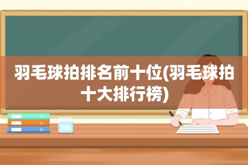 羽毛球拍排名前十位(羽毛球拍十大排行榜)