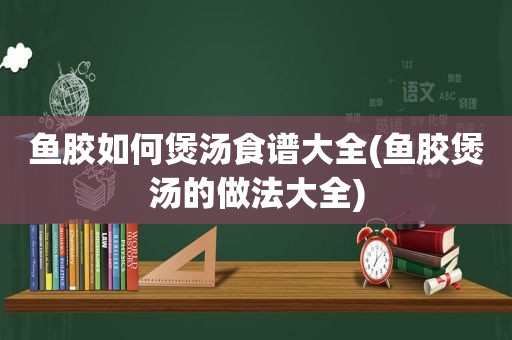 鱼胶如何煲汤食谱大全(鱼胶煲汤的做法大全)