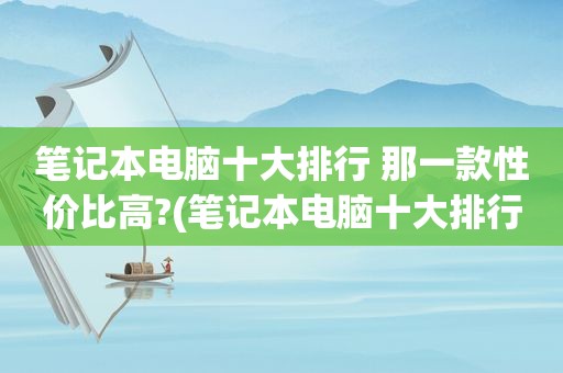 笔记本电脑十大排行 那一款性价比高?(笔记本电脑十大排行)