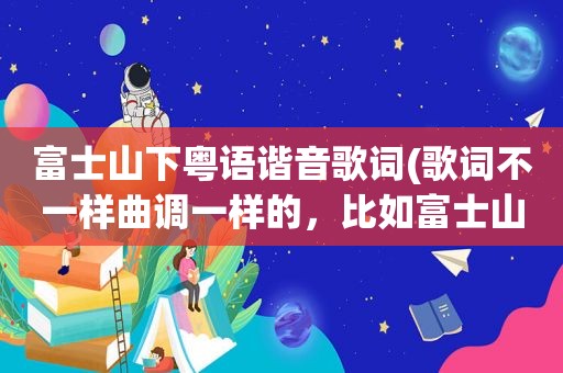 富士山下粤语谐音歌词(歌词不一样曲调一样的，比如富士山下，和爱情转移这样类似的)
