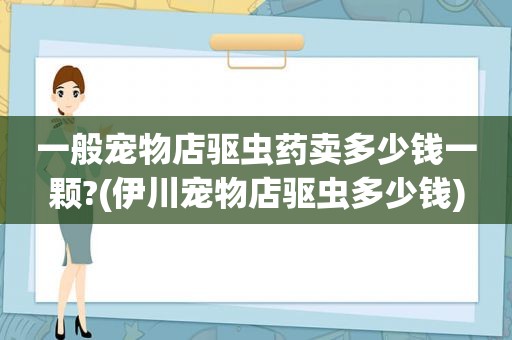 一般宠物店驱虫药卖多少钱一颗?(伊川宠物店驱虫多少钱)