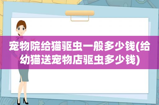 宠物院给猫驱虫一般多少钱(给幼猫送宠物店驱虫多少钱)