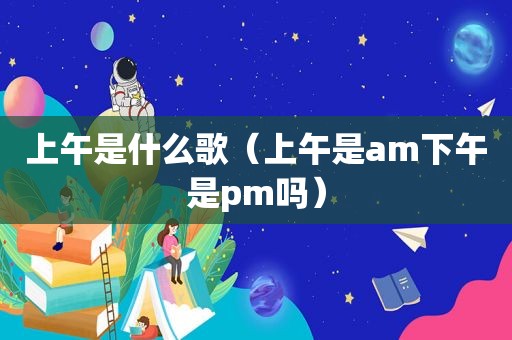 上午是什么歌（上午是am下午是pm吗）