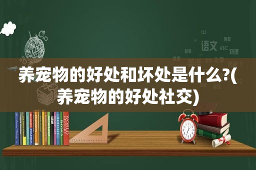 养宠物的好处和坏处是什么?(养宠物的好处社交)