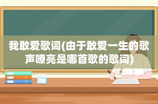 我敢爱歌词(由于敢爱一生的歌声嘹亮是哪首歌的歌词)