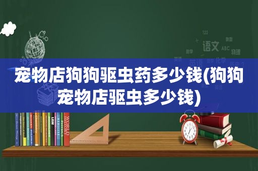 宠物店狗狗驱虫药多少钱(狗狗宠物店驱虫多少钱)