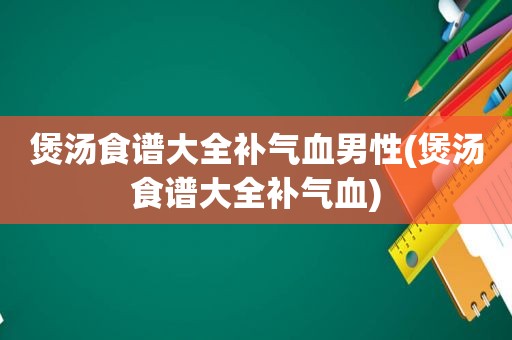 煲汤食谱大全补气血男性(煲汤食谱大全补气血)