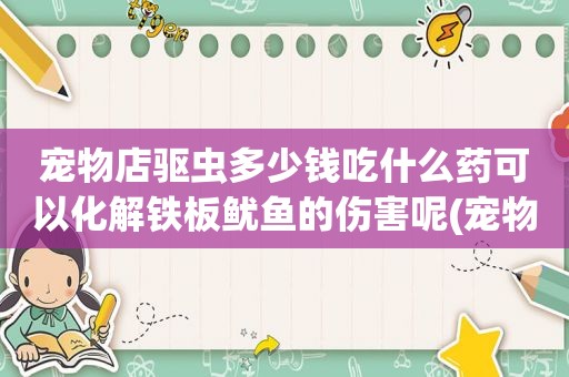 宠物店驱虫多少钱吃什么药可以化解铁板鱿鱼的伤害呢(宠物店驱虫大概多少钱)