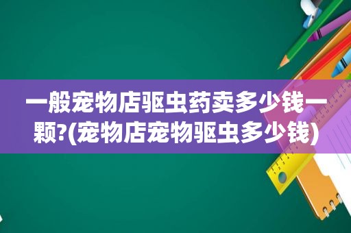 一般宠物店驱虫药卖多少钱一颗?(宠物店宠物驱虫多少钱)