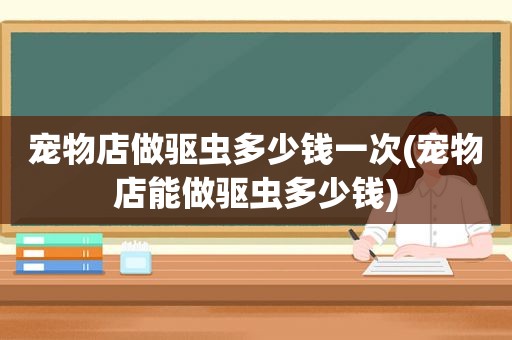 宠物店做驱虫多少钱一次(宠物店能做驱虫多少钱)