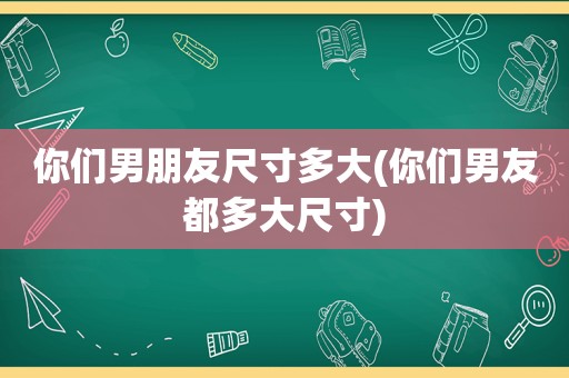 你们男朋友尺寸多大(你们男友都多大尺寸)