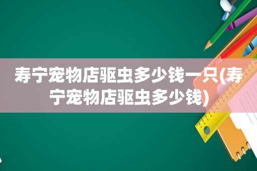 寿宁宠物店驱虫多少钱一只(寿宁宠物店驱虫多少钱)