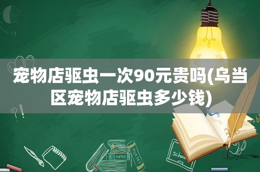 宠物店驱虫一次90元贵吗(乌当区宠物店驱虫多少钱)