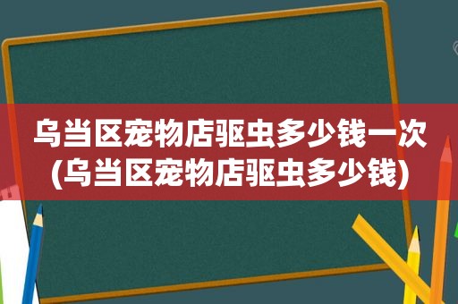 乌当区宠物店驱虫多少钱一次(乌当区宠物店驱虫多少钱)